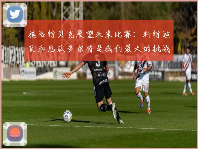 施洛特贝克展望未来比赛：科特迪瓦和厄瓜多尔将是我们最大的挑战